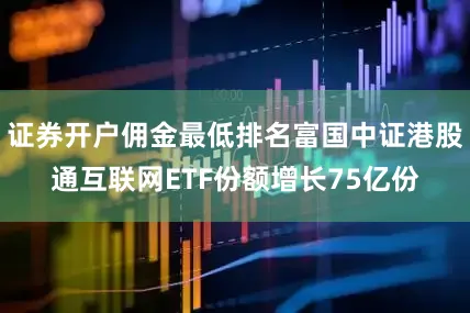 证券开户佣金最低排名富国中证港股通互联网ETF份额增长75亿份