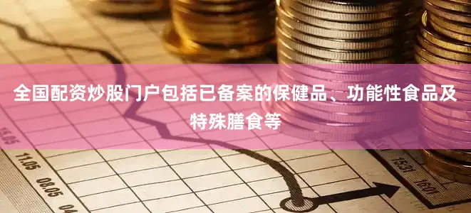 全国配资炒股门户包括已备案的保健品、功能性食品及特殊膳食等