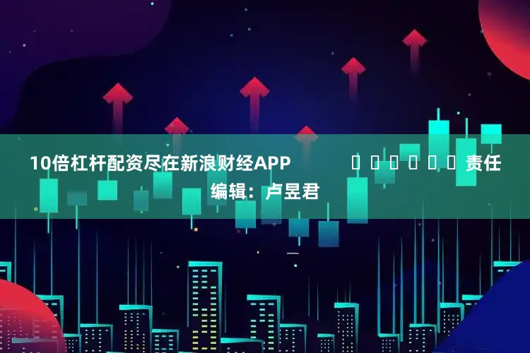 10倍杠杆配资尽在新浪财经APP            						责任编辑：卢昱君