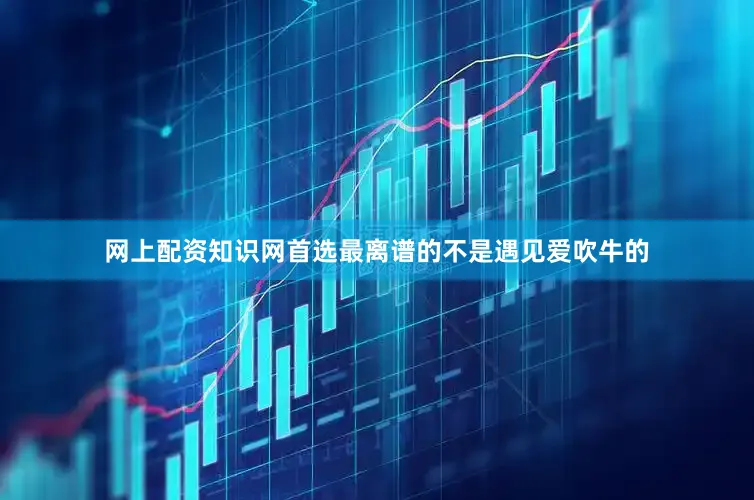 网上配资知识网首选最离谱的不是遇见爱吹牛的