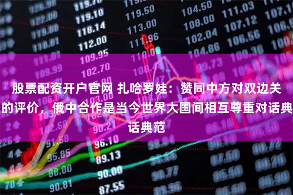 股票配资开户官网 扎哈罗娃：赞同中方对双边关系的评价，俄中合作是当今世界大国间相互尊重对话典范