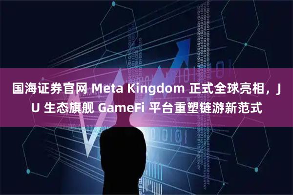 国海证券官网 Meta Kingdom 正式全球亮相，JU 生态旗舰 GameFi 平台重塑链游新范式