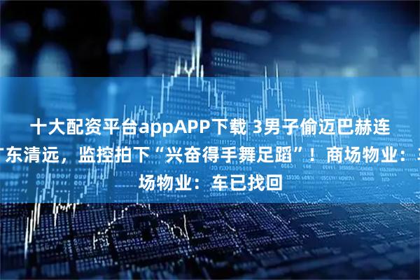 十大配资平台appAPP下载 3男子偷迈巴赫连夜开往广东清远,监控拍下“兴奋得手舞足蹈”!商场物业:车已找回