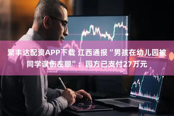 聚丰达配资APP下载 江西通报“男孩在幼儿园被同学误伤左眼”:园方已支付27万元