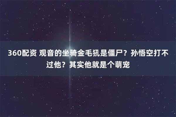 360配资 观音的坐骑金毛犼是僵尸？孙悟空打不过他？其实他就是个萌宠