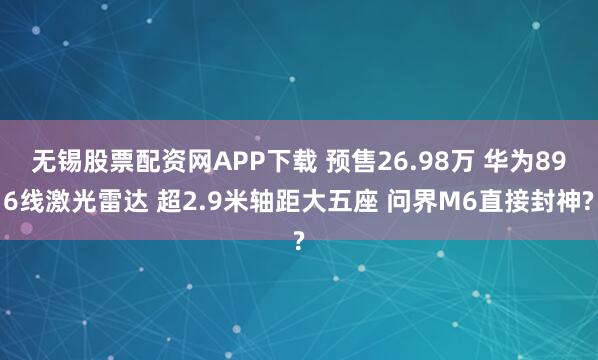 无锡股票配资网APP下载 预售26.98万 华为896线激光雷达 超2.9米轴距大五座 问界M6直接封神?