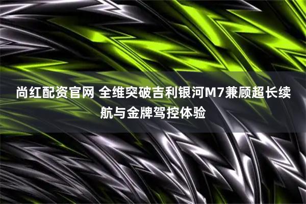 尚红配资官网 全维突破吉利银河M7兼顾超长续航与金牌驾控体验