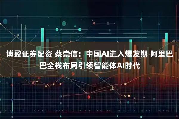 博盈证券配资 蔡崇信：中国AI进入爆发期 阿里巴巴全栈布局引领智能体AI时代