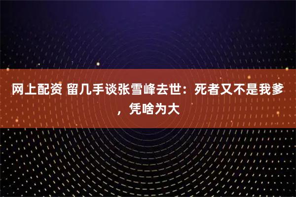 网上配资 留几手谈张雪峰去世:死者又不是我爹,凭啥为大