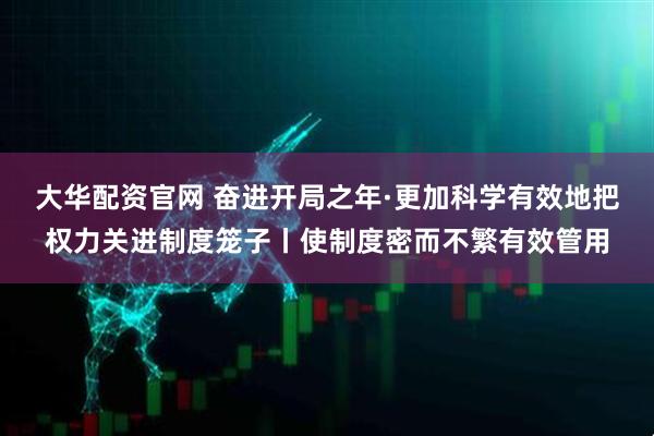 大华配资官网 奋进开局之年·更加科学有效地把权力关进制度笼子丨使制度密而不繁有效管用