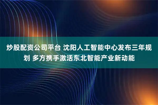 炒股配资公司平台 沈阳人工智能中心发布三年规划 多方携手激活东北智能产业新动能