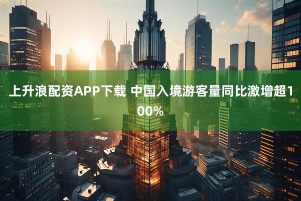 上升浪配资APP下载 中国入境游客量同比激增超100%