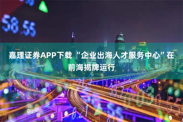 嘉理证券APP下载 “企业出海人才服务中心”在前海揭牌运行