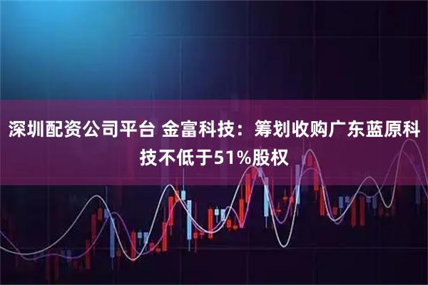 深圳配资公司平台 金富科技：筹划收购广东蓝原科技不低于51%股权