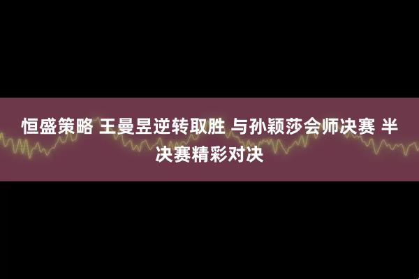 恒盛策略 王曼昱逆转取胜 与孙颖莎会师决赛 半决赛精彩对决
