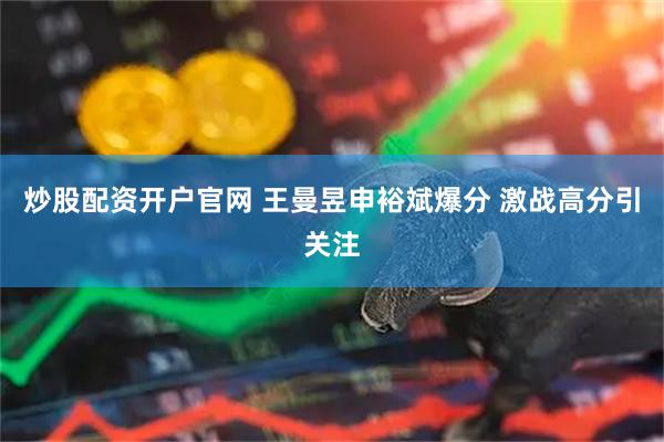 炒股配资开户官网 王曼昱申裕斌爆分 激战高分引关注