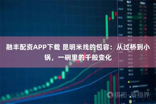 融丰配资APP下载 昆明米线的包容:从过桥到小锅,一碗里的千般变化